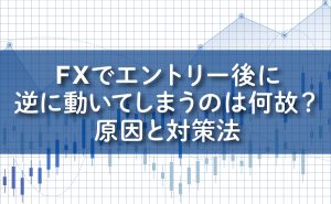 FXでエントリー後に逆に動いてしまうのは何故？/原因と対策法